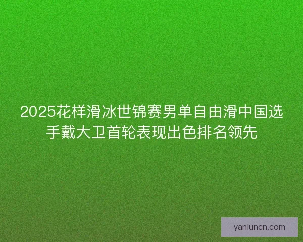 2025花样滑冰世锦赛男单自由滑中国选手戴大卫首轮表现出色排名领先