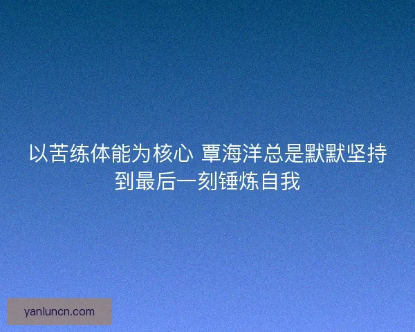 以苦练体能为核心 覃海洋总是默默坚持到最后一刻锤炼自我