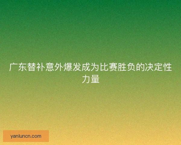 广东替补意外爆发成为比赛胜负的决定性力量