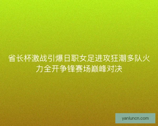 省长杯激战引爆日职女足进攻狂潮多队火力全开争锋赛场巅峰对决