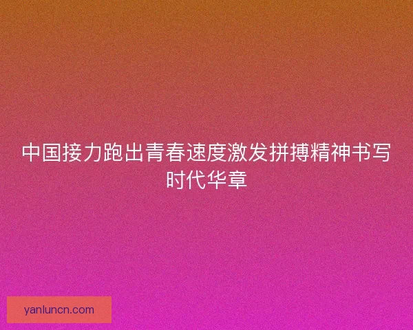 中国接力跑出青春速度激发拼搏精神书写时代华章