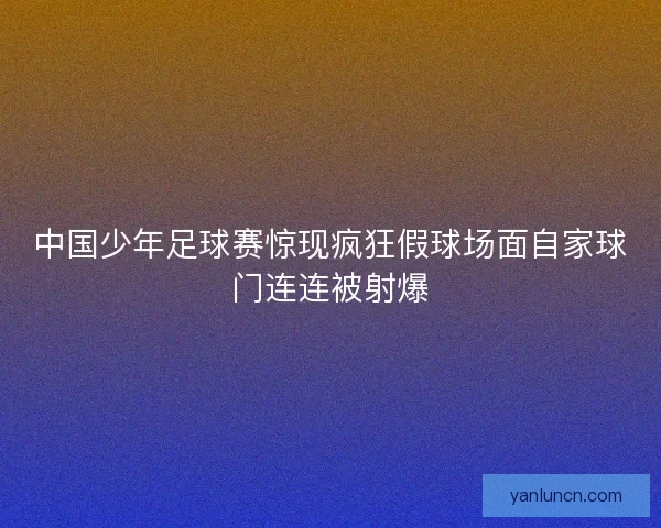 中国少年足球赛惊现疯狂假球场面自家球门连连被射爆