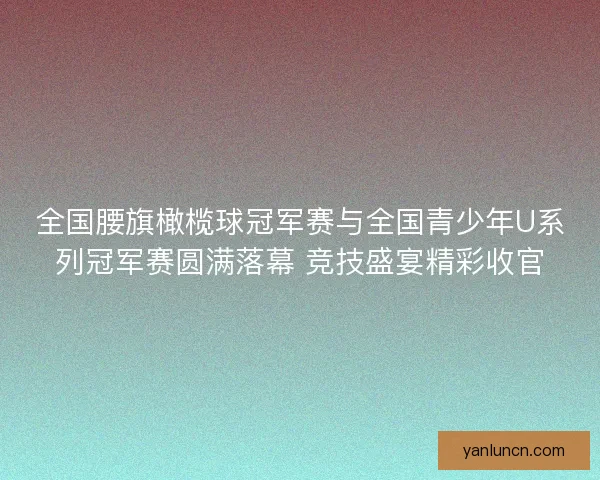 全国腰旗橄榄球冠军赛与全国青少年U系列冠军赛圆满落幕 竞技盛宴精彩收官